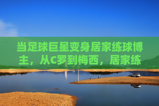 当足球巨星变身居家练球博主，从C罗到梅西，居家练球视频里的球王日常与坚持，当足球巨星变身居家练球博主，从C罗到梅西，日常坚持与球王本色