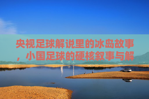央视足球解说里的冰岛故事,小国足球的硬核叙事与解说者的热血共鸣,央视足球解说里的冰岛故事,小国足球的硬核叙事与解说者的热血共鸣