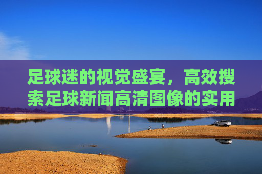 足球迷的视觉盛宴，高效搜索足球新闻高清图像的实用指南，足球迷的视觉盛宴，高效搜索足球新闻高清图像的实用指南