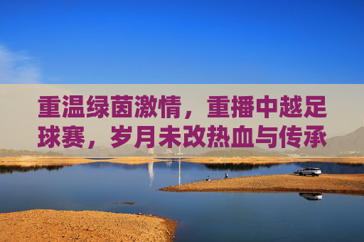 重温绿茵激情，重播中越足球赛，岁月未改热血与传承，重温绿茵激情，重播中越足球赛，岁月未改热血与传承