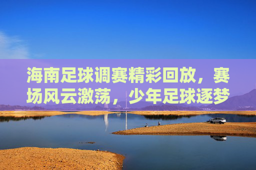 海南足球调赛精彩回放,赛场风云激荡,少年足球逐梦