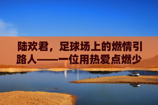 陆欢君,足球场上的燃情引路人——一位用热爱点燃少年足球梦想的教练