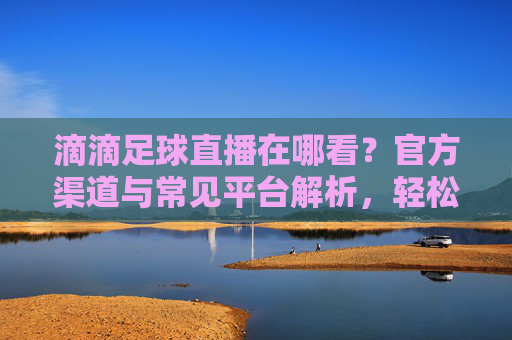 滴滴足球直播在哪看？官方渠道与常见平台解析，轻松追球赛，滴滴足球直播在哪看？官方渠道与常见平台解析，轻松追球赛