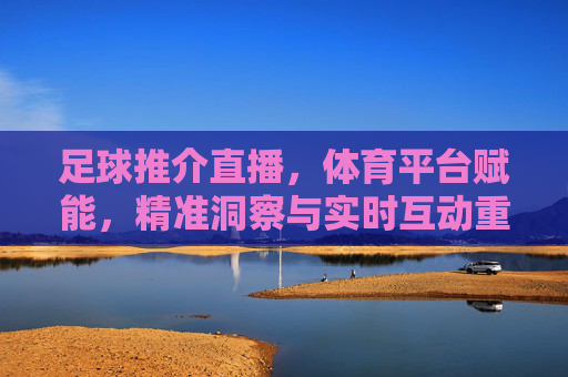 足球推介直播，体育平台赋能，精准洞察与实时互动重塑观赛体验