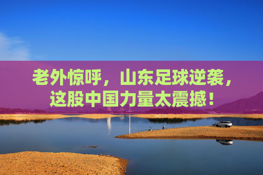 老外惊呼,山东足球逆袭,这股中国力量太震撼!