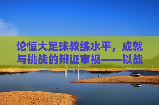 论恒大足球教练水平，成就与挑战的辩证审视——以战术体系构建与球员培养为核心