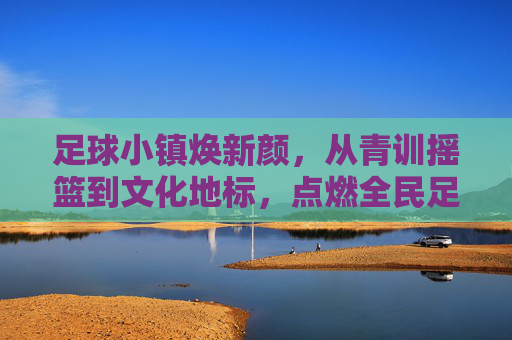 足球小镇焕新颜，从青训摇篮到文化地标，点燃全民足球热情