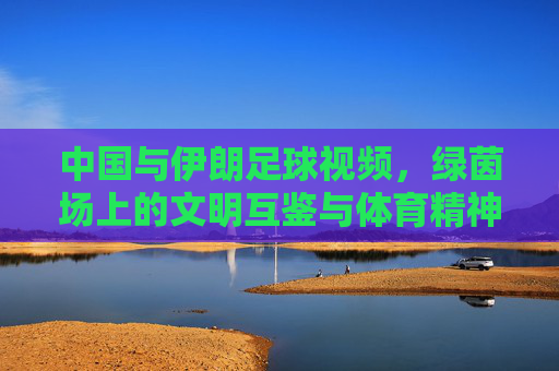 中国与伊朗足球视频,绿茵场上的文明互鉴与体育精神传递