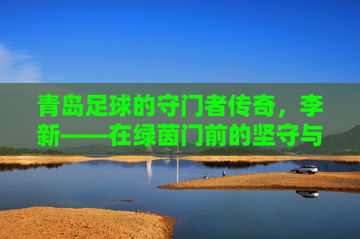 青岛足球的守门者传奇,李新——在绿茵门前的坚守与荣光