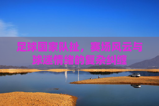足球国家队扯,赛场风云与球迷情绪的复杂纠缠