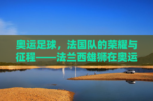 奥运足球,法国队的荣耀与征程——法兰西雄狮在奥运赛场上的闪光时刻