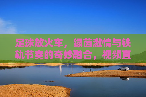 足球放火车,绿茵激情与铁轨节奏的奇妙融合,视频直播带你沉浸一场别样的足球盛宴