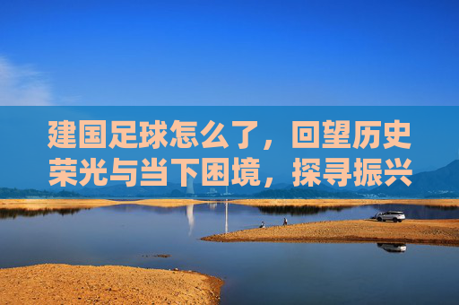 建国足球怎么了，回望历史荣光与当下困境，探寻振兴新路径