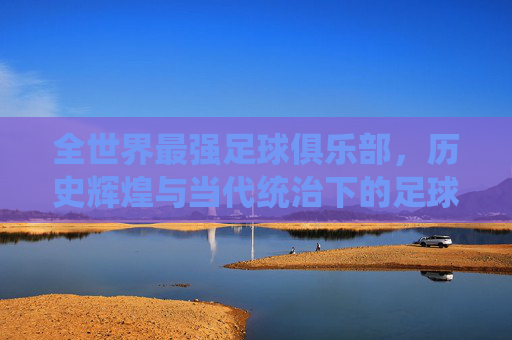全世界最强足球俱乐部,历史辉煌与当代统治下的足球巅峰之路,全世界最强足球俱乐部,历史辉煌与当代统治下的足球巅峰之路