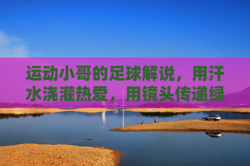 运动小哥的足球解说，用汗水浇灌热爱，用镜头传递绿茵激情，运动小哥的足球解说，用汗水浇灌热爱，镜头传递绿茵激情