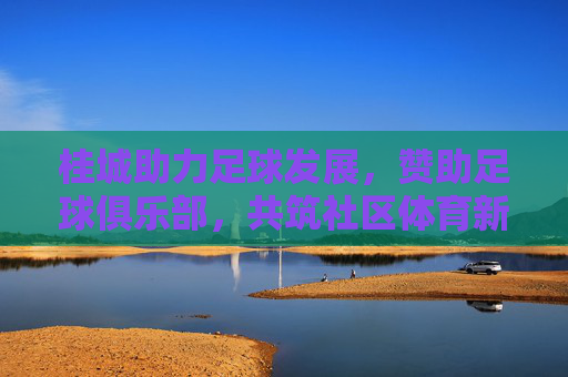 桂城助力足球发展，赞助足球俱乐部，共筑社区体育新篇章