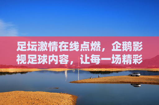 足坛激情在线点燃,企鹅影视足球内容,让每一场精彩赛事触手可及