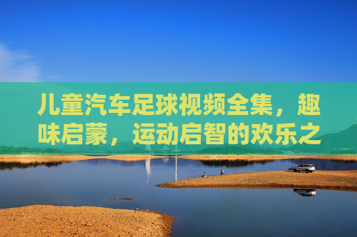 儿童汽车足球视频全集,趣味启蒙,运动启智的欢乐之旅——让孩子在玩中学,爱上足球运动