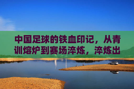 中国足球的铁血印记，从青训熔炉到赛场淬炼，淬炼出不屈的足坛精神，中国足球铁血印记，青训熔炉与赛场淬炼淬炼不屈精神