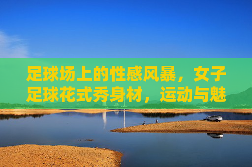 足球场上的性感风暴，女子足球花式秀身材，运动与魅力的完美融合