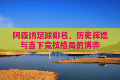 阿森纳足球排名，历史辉煌与当下竞技格局的博弈