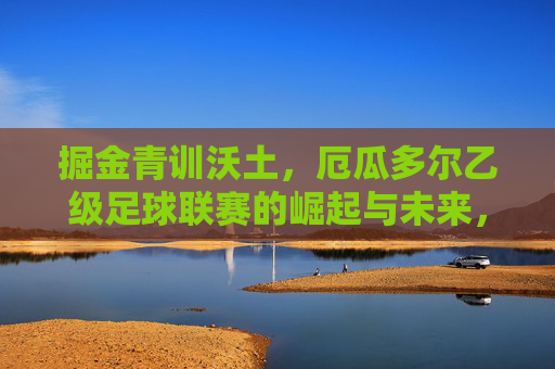 掘金青训沃土，厄瓜多尔乙级足球联赛的崛起与未来，掘金青训沃土，厄瓜多尔乙级足球联赛的崛起与未来