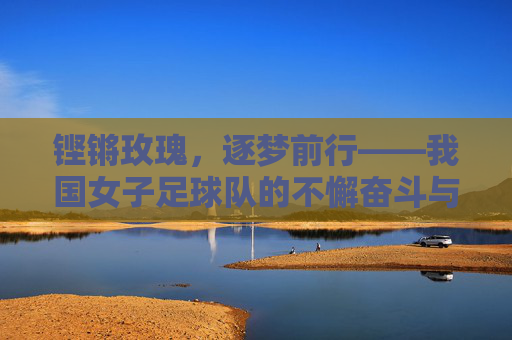 铿锵玫瑰，逐梦前行——我国女子足球队的不懈奋斗与荣耀之路