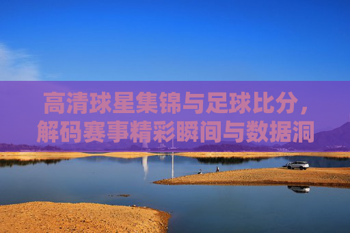 高清球星集锦与足球比分，解码赛事精彩瞬间与数据洞察的融合