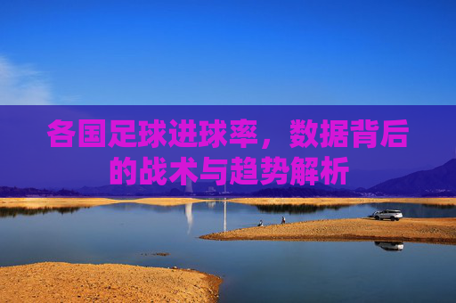 各国足球进球率，数据背后的战术与趋势解析