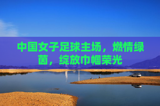 中国女子足球主场，燃情绿茵，绽放巾帼荣光