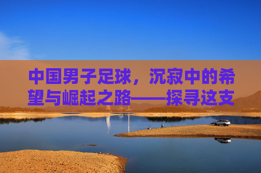 中国男子足球，沉寂中的希望与崛起之路——探寻这支队伍的过去、现在与未来
