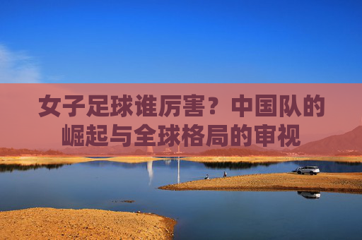 女子足球谁厉害？中国队的崛起与全球格局的审视