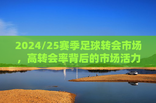 2024/25赛季足球转会市场,高转会率背后的市场活力与理性考量,2024/25赛季足球转会市场,高转会率背后的市场活力与理性考量