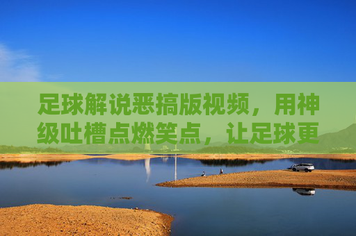 足球解说恶搞版视频，用神级吐槽点燃笑点，让足球更接地气