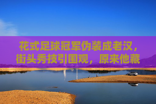花式足球冠军伪装成老汉,街头秀技引围观,原来他藏着不老的心与球技