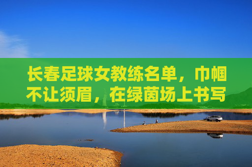长春足球女教练名单，巾帼不让须眉，在绿茵场上书写专业与担当