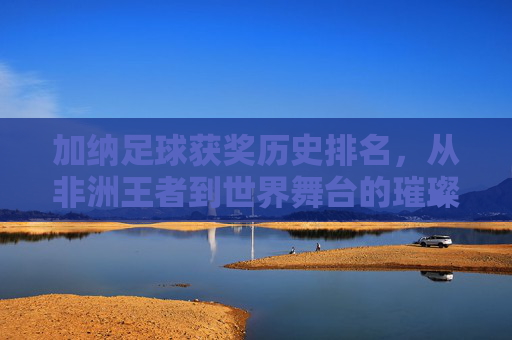 加纳足球获奖历史排名，从非洲王者到世界舞台的璀璨足迹——深度解析加纳足球的荣耀与传承