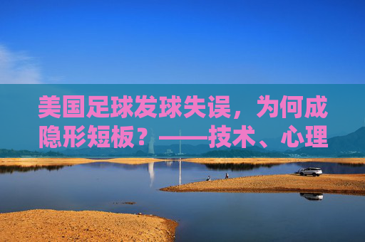 美国足球发球失误,为何成隐形短板?——技术、心理与战术的深层反思
