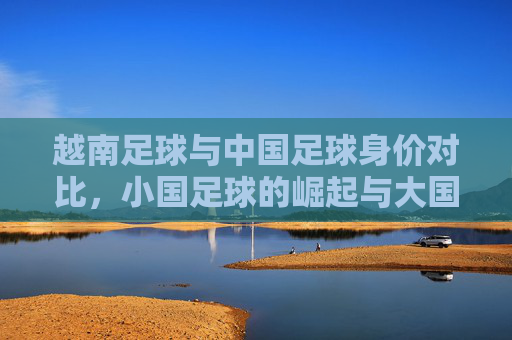 越南足球与中国足球身价对比，小国足球的崛起与大国足球的反思