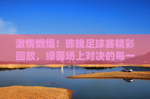 激情燃爆！昨晚足球赛精彩回放，绿茵场上对决的每一个瞬间都充满力量