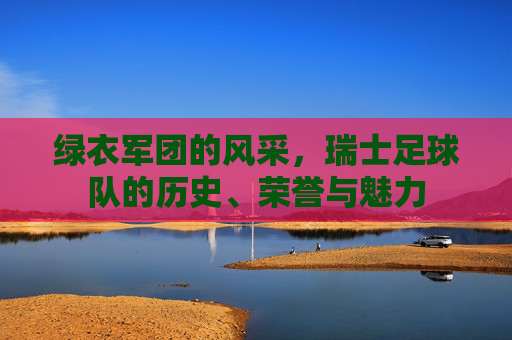 绿衣军团的风采，瑞士足球队的历史、荣誉与魅力
