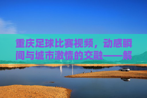 重庆足球比赛视频,动感瞬间与城市激情的交融——解码山城绿茵的精彩回响