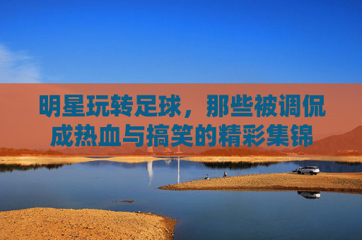 明星玩转足球,那些被调侃成热血与搞笑的精彩集锦