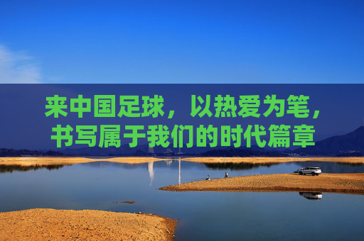 来中国足球，以热爱为笔，书写属于我们的时代篇章