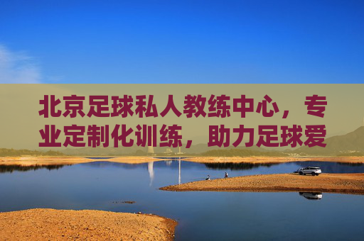 北京足球私人教练中心,专业定制化训练,助力足球爱好者全方位成长