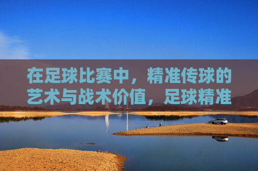在足球比赛中,精准传球的艺术与战术价值,足球精准传球的战术艺术与价值
