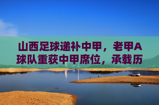 山西足球递补中甲，老甲A球队重获中甲席位，承载历史与未来的新篇章