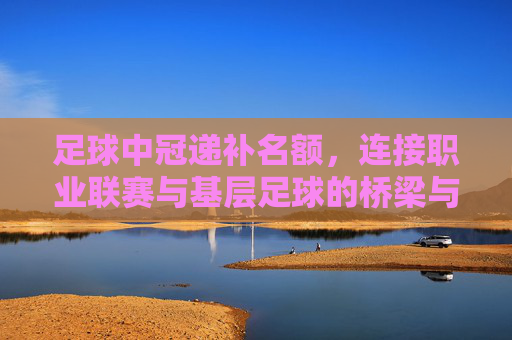 足球中冠递补名额,连接职业联赛与基层足球的桥梁与新机遇,足球中冠递补名额,连接职业联赛与基层足球的桥梁与新机遇