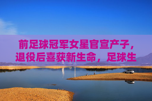 前足球冠军女星官宣产子,退役后喜获新生命,足球生涯与家庭幸福交织