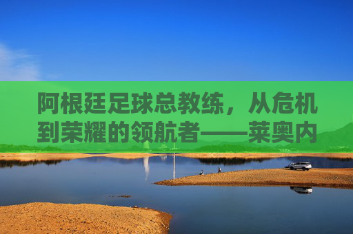 阿根廷足球总教练，从危机到荣耀的领航者——莱奥内尔·斯卡洛尼的执教哲学与团队重塑，阿根廷足球总教练，从危机到荣耀的领航者——莱奥内尔·斯卡洛尼的执教哲学与团队重塑